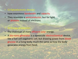 • C) Optoelectronic devices:
• have enormous bandwidth and capacity.
• They resemble a semiconductor, but for light
or photons instead of electrons.
• D) Energy production:
• The invention of more efficient solar energy .
• A bio-nano generator is a nanoscale electrochemical device,
like a fuel cell orgalvanic cell, but drawing power from blood
glucose in a living body, much the same as how the body
generates energy from food.
 