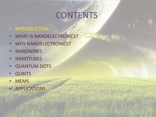 CONTENTS
• INTRODUCTION
• WHAT IS NANOELECTRONICS?
• WHY NANOELECTRONICS?
• NANOWIRES
• NANOTUBES
• QUANTUM DOTS
• QUBITS
• MEMS
• APPLICATIONS
 