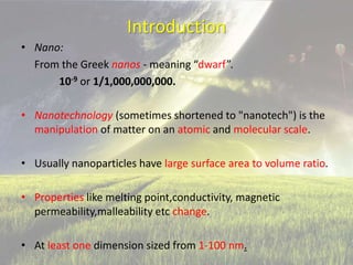 Introduction
• Nano:
From the Greek nanos - meaning “dwarf”.
10-9 or 1/1,000,000,000.
• Nanotechnology (sometimes shortened to "nanotech") is the
manipulation of matter on an atomic and molecular scale.
• Usually nanoparticles have large surface area to volume ratio.
• Properties like melting point,conductivity, magnetic
permeability,malleability etc change.
• At least one dimension sized from 1-100 nm.
 