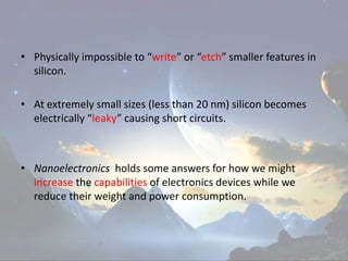 • Physically impossible to “write” or “etch” smaller features in
silicon.
• At extremely small sizes (less than 20 nm) silicon becomes
electrically “leaky” causing short circuits.
• Nanoelectronics holds some answers for how we might
increase the capabilities of electronics devices while we
reduce their weight and power consumption.
 