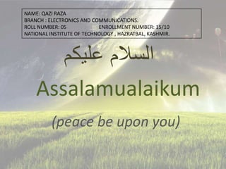‫عليكم‬ ‫السالم‬
Assalamualaikum
(peace be upon you)
NAME: QAZI RAZA
BRANCH : ELECTRONICS AND COMMUNICATIONS.
ROLL NUMBER: 05 ENROLLMENT NUMBER: 15/10
NATIONAL INSTITUTE OF TECHNOLOGY , HAZRATBAL, KASHMIR.
 