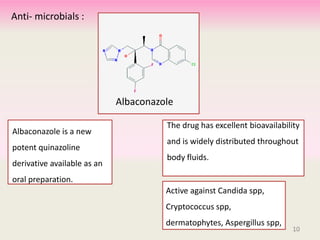 The drug has excellent bioavailability
and is widely distributed throughout
body fluids.
Albaconazole is a new
potent quinazoline
derivative available as an
oral preparation.
10
Active against Candida spp,
Cryptococcus spp,
dermatophytes, Aspergillus spp,
Albaconazole
Anti- microbials :
10
 