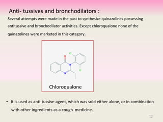 Anti- tussives and bronchodilators :
Several attempts were made in the past to synthesize quinazolines possessing
antitussive and bronchodilator activities. Except chloroqualone none of the
quinazolines were marketed in this category.
• It is used as anti-tussive agent, which was sold either alone, or in combination
with other ingredients as a cough medicine.
Chloroqualone
12
 