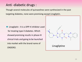 Anti -diabetic drugs :
Though several molecules of quinazolines were synthesized in the past
targeting diabetes, none were promising except Linagliptin.
Linagliptin - It is a DPP-4 inhibitor used
for treating type-II diabetes. Which
showed promising results in phase-III
clinical trials and going to be launched
into market with the brand name of
ONDERO.
Linagliptine
13
 