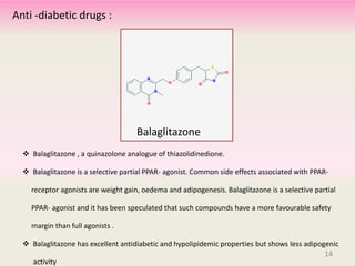  Balaglitazone , a quinazolone analogue of thiazolidinedione.
 Balaglitazone is a selective partial PPAR- agonist. Common side effects associated with PPAR-
receptor agonists are weight gain, oedema and adipogenesis. Balaglitazone is a selective partial
PPAR- agonist and it has been speculated that such compounds have a more favourable safety
margin than full agonists .
 Balaglitazone has excellent antidiabetic and hypolipidemic properties but shows less adipogenic
activity
14
Balaglitazone
Anti -diabetic drugs :
14
 