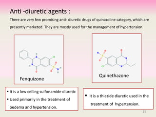 Anti -diuretic agents :
There are very few promising anti- diuretic drugs of quinazoline category, which are
presently marketed. They are mostly used for the management of hypertension.
Fenquizone
 It is a low ceiling sulfonamide diuretic
 Used primarily in the treatment of
oedema and hypertension.
Quinethazone
 It is a thiazide diuretic used in the
treatment of hypertension.
15
 