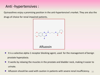 Anti -hypertensives :
Quinazolines enjoy a promising position in the anti-hypertensive’s market. They are also the
drugs of choice for renal impaired patients.
It is a selective alpha-1 receptor blocking agent, used for the management of benign
prostate hyperplasia.
It works by relaxing the muscles in the prostate and bladder neck, making it easier to
urinate.
Alfuzosin should be used with caution in patients with severe renal insufficiency.
Alfuzosin
16
 