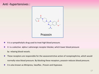 It is a sympatholytic drug used to treat high blood pressure.
It is a selective alpha-1 adrenergic receptor blocker, which lower blood pressure
by relaxing blood vessels.
These receptors are responsible for the vasoconstrictive action of norepinephrine, which would
normally raise blood pressure. By blocking these receptors, prazosin reduces blood pressure.
It is also known as Minipress, Vasoflex , Pressin and Hypovase.
17
Prazosin
Anti -hypertensives :
17
 