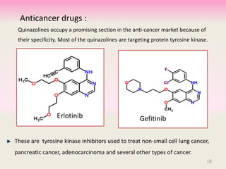 Anticancer drugs :
Quinazolines occupy a promising section in the anti-cancer market because of
their specificity. Most of the quinazolines are targeting protein tyrosine kinase.
These are tyrosine kinase inhibitors used to treat non-small cell lung cancer,
pancreatic cancer, adenocarcinoma and several other types of cancer.
Erlotinib Gefitinib
18
 