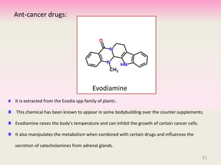 Ant-cancer drugs:
It is extracted from the Evodia spp family of plants .
This chemical has been known to appear in some bodybuilding over the counter supplements.
Evodiamine raises the body's temperature and can inhibit the growth of certain cancer cells.
It also manipulates the metabolism when combined with certain drugs and influences the
secretion of catecholamines from adrenal glands.
Evodiamine
21
 