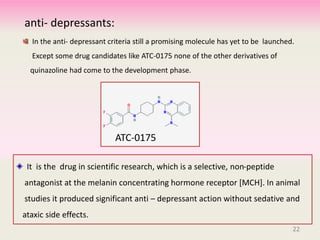 In the anti- depressant criteria still a promising molecule has yet to be launched.
Except some drug candidates like ATC-0175 none of the other derivatives of
quinazoline had come to the development phase.
22
ATC-0175
It is the drug in scientific research, which is a selective, non-peptide
antagonist at the melanin concentrating hormone receptor [MCH]. In animal
studies it produced significant anti – depressant action without sedative and
ataxic side effects.
anti- depressants:
 