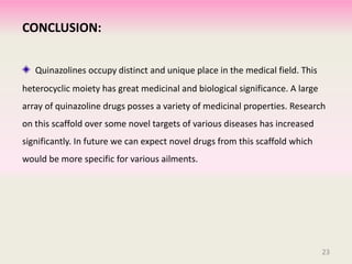 CONCLUSION:
Quinazolines occupy distinct and unique place in the medical field. This
heterocyclic moiety has great medicinal and biological significance. A large
array of quinazoline drugs posses a variety of medicinal properties. Research
on this scaffold over some novel targets of various diseases has increased
significantly. In future we can expect novel drugs from this scaffold which
would be more specific for various ailments.
23
 