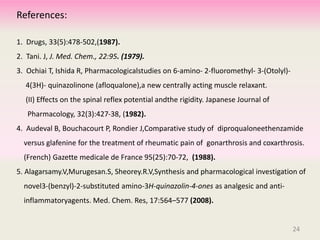 1. Drugs, 33(5):478-502,(1987).
2. Tani. J, J. Med. Chem., 22:95. (1979).
3. Ochiai T, Ishida R, Pharmacologicalstudies on 6-amino- 2-fluoromethyl- 3-(Otolyl)-
4(3H)- quinazolinone (afloqualone),a new centrally acting muscle relaxant.
(II) Effects on the spinal reflex potential andthe rigidity. Japanese Journal of
Pharmacology, 32(3):427-38, (1982).
4. Audeval B, Bouchacourt P, Rondier J,Comparative study of diproqualoneethenzamide
versus glafenine for the treatment of rheumatic pain of gonarthrosis and coxarthrosis.
(French) Gazette medicale de France 95(25):70-72, (1988).
5. Alagarsamy.V,Murugesan.S, Sheorey.R.V,Synthesis and pharmacological investigation of
novel3-(benzyl)-2-substituted amino-3H-quinazolin-4-ones as analgesic and anti-
inflammatoryagents. Med. Chem. Res, 17:564–577 (2008).
References:
24
 