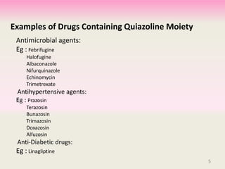 Examples of Drugs Containing Quiazoline Moiety
Antimicrobial agents:
Eg : Febrifugine
Halofugine
Albaconazole
Nifurquinazole
Echinomycin
Trimetrexate
Antihypertensive agents:
Eg : Prazosin
Terazosin
Bunazosin
Trimazosin
Doxazosin
Alfuzosin
Anti-Diabetic drugs:
Eg : Linagliptine
5
 