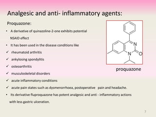 Analgesic and anti- inflammatory agents:
Proquazone:
• A derivative of quinazoline-2-one exhibits potential
NSAID effect
• It has been used in the disease conditions like
 rheumatoid arthritis
 ankylosing spondylitis
 osteoarthritis
 musculoskeletal disorders
 acute inflammatory conditions
 acute pain states such as dysmenorrhoea, postoperative pain and headache.
• Its derivative fluproquazone has potent analgesic and anti - inflammatory actions
with less gastric ulceration.
proquazone
7
 