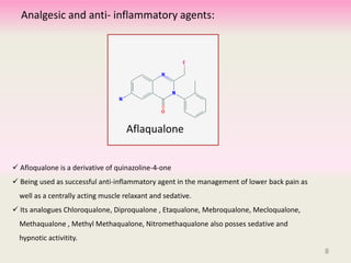 8
 Afloqualone is a derivative of quinazoline-4-one
 Being used as successful anti-inflammatory agent in the management of lower back pain as
well as a centrally acting muscle relaxant and sedative.
 Its analogues Chloroqualone, Diproqualone , Etaqualone, Mebroqualone, Mecloqualone,
Methaqualone , Methyl Methaqualone, Nitromethaqualone also posses sedative and
hypnotic activitity.
Aflaqualone
Analgesic and anti- inflammatory agents:
8
 