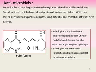 Anti- microbials :
Anti-microbials cover large spectrum biological activities like anti bacterial, anti
fungal, anti viral, anti leshmanial, antiprotozoal, antiplasmodial etc. With time
several derivatives of quinazolines possessing potential anti-microbial activities have
evolved.
• Febrifugine is a quinazolinone
alkaloid first isolated from Chinese
herb Dichroa febrifuga, but also
found in the garden plant Hydrangea.
• Febrifugine has antimalarial
properties and used as coccidiostat
in veterinary medicine
Febrifugine
9
 