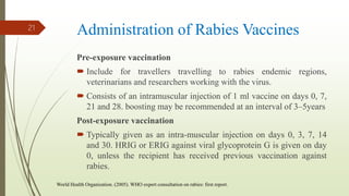 Administration of Rabies Vaccines
Pre-exposure vaccination
 Include for travellers travelling to rabies endemic regions,
veterinarians and researchers working with the virus.
 Consists of an intramuscular injection of 1 ml vaccine on days 0, 7,
21 and 28. boosting may be recommended at an interval of 3–5years
Post-exposure vaccination
 Typically given as an intra-muscular injection on days 0, 3, 7, 14
and 30. HRIG or ERIG against viral glycoprotein G is given on day
0, unless the recipient has received previous vaccination against
rabies.
21
World Health Organization. (2005). WHO expert consultation on rabies: first report.
 