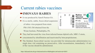 Current rabies vaccines
IMOVAX® RABIES
 It was produced by Sanofi Pasteur SA.
 It is a sterile, stable, freeze-dried suspension
of rabies virus prepared from strain
PM-1503-3M obtained from the
Wistar Institute, Philadelphia, PA.
 They had harvested the virus from infected human diploid cells, MRC-5 strain,
 concentrated by ultrafiltration and inactivated by beta-propiolactone.
 The finished, freeze-dried vaccine was provided for intramuscular administration in a
single dose vial containing no preservative. After reconstitution, immediately 1.0 mL
of the vaccine should be administered.
22
https://dailymed.nlm.nih.gov/dailymed/archives/fdaDrugInfo.cfm?archiveid=82853
 