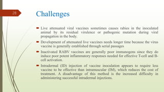 Challenges
 Live attenuated viral vaccines sometimes causes rabies in the inoculated
animal by its residual virulence or pathogenic mutation during viral
propagation in the body.
 Development of attenuated live vaccines needs longer time because the virus
vaccine is generally established through serial passages
 Inactivated RABV vaccines are generally poor immunogens since they do
induce poor potent inflammatory responses needed for effective T-cell and B-
cell activation.
 Intradermal (ID) injection of vaccine inoculation appears to require less
vaccine to be effective than intramuscular (IM), which reduces the cost of
treatment. A disadvantage of this method is the increased difficulty in
administering successful intradermal injections.
28
 