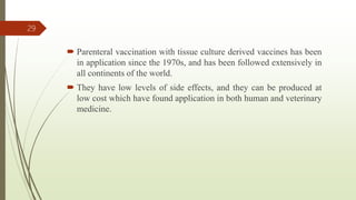 Parenteral vaccination with tissue culture derived vaccines has been
in application since the 1970s, and has been followed extensively in
all continents of the world.
 They have low levels of side effects, and they can be produced at
low cost which have found application in both human and veterinary
medicine.
29
 