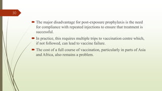  The major disadvantage for post-exposure prophylaxis is the need
for compliance with repeated injections to ensure that treatment is
successful.
 In practice, this requires multiple trips to vaccination centre which,
if not followed, can lead to vaccine failure.
 The cost of a full course of vaccination, particularly in parts of Asia
and Africa, also remains a problem.
30
 
