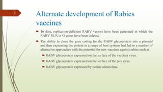 Alternate development of Rabies
vaccines
 To date, replication-deficient RABV vectors have been generated in which the
RABV M, P, or G genes have been deleted,
 The ability to clone the gene coding for the RABV glycoprotein into a plasmid
and then expressing the protein in a range of host systems had led to a number of
alternative approaches with the potential for new vaccines against rabies such as
 RABV glycoprotein expressed on the surface of the vaccinia virus.
 RABV glycoprotein expressed on the surface of the pox virus.
 RABV glycoprotein expressed by canine adenovirus.
31
 