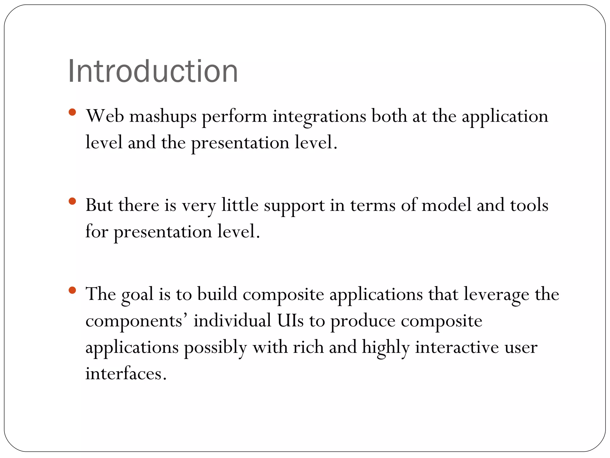 Introduction Web mashups perform integrations both at the application level and the presentation level. But there is very little support in terms of model and tools for presentation level. The goal is to build composite applications that leverage the components’ individual UIs to produce composite applications possibly with rich and highly interactive user interfaces. 