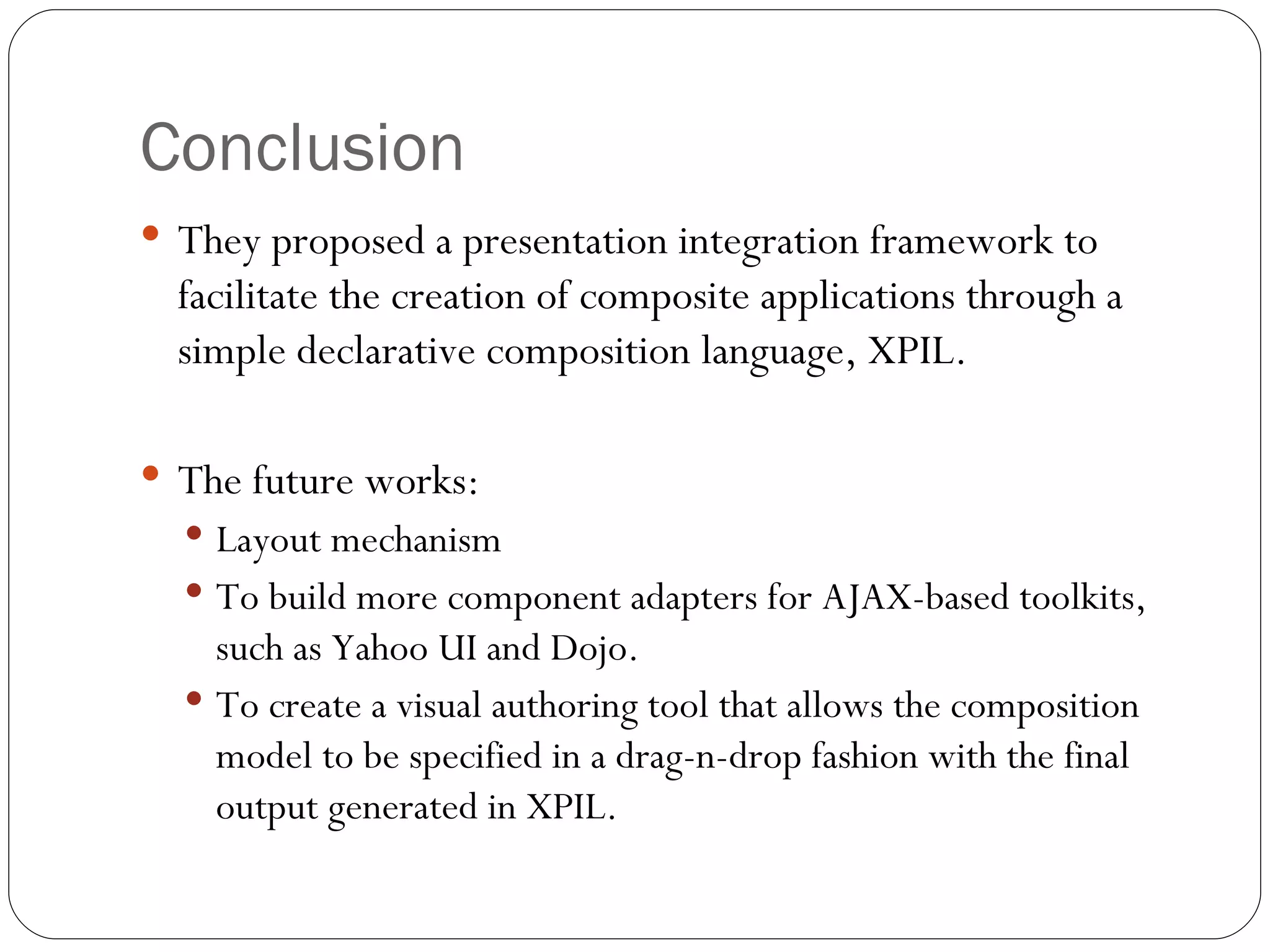 Conclusion They proposed a presentation integration framework to facilitate the creation of composite applications through a simple declarative composition language, XPIL. The future works: Layout mechanism To build more component adapters for AJAX-based toolkits, such as Yahoo UI and Dojo. To create a visual authoring tool that allows the composition model to be specified in a drag-n-drop fashion with the final output generated in XPIL. 