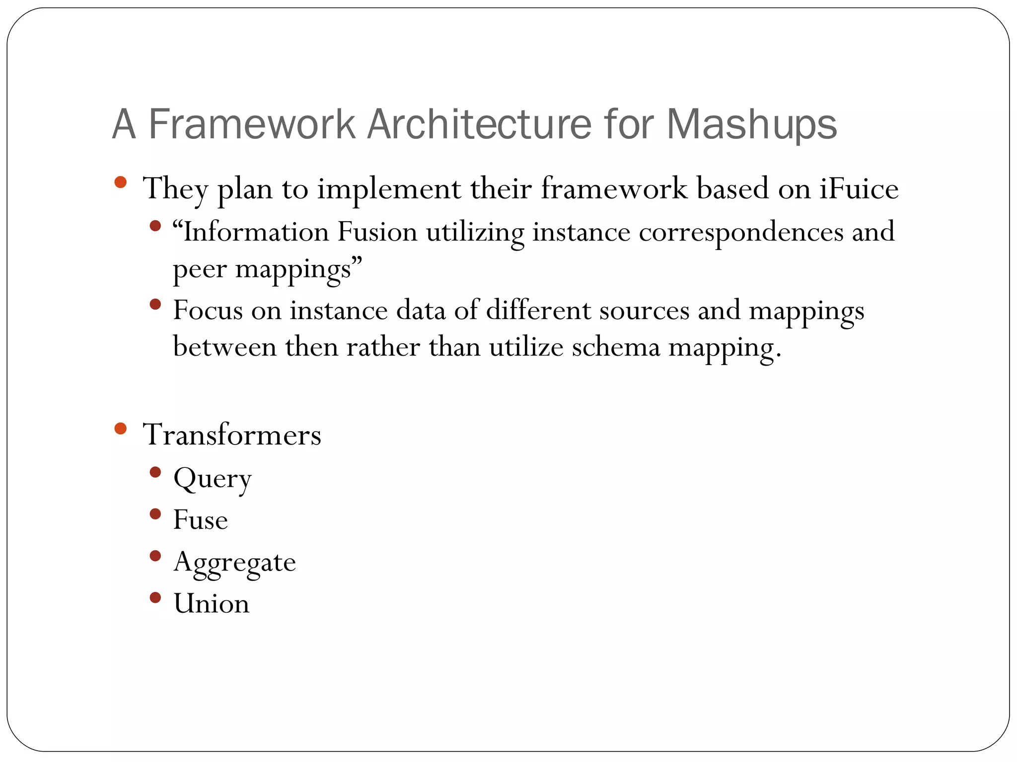 A Framework Architecture for Mashups They plan to implement their framework based on iFuice “ Information Fusion utilizing instance correspondences and peer mappings” Focus on instance data of different sources and mappings between then rather than utilize schema mapping. Transformers Query Fuse Aggregate Union 