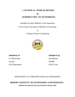 A TECHNICAL SEMINAR REPORT
on
INTRODUCTION TO NETWORKING
Submitted in partial fulfillment of the requirement
For the award of the degree of Bachelor of Technology
in
Computer Science & Engineering
Submitted to: Submitted by:
Er. Rakesh Rana Jyoti Bhamar
Lecturer 3910000
(CSE Department) CSE(5th sem)
DEPARTMENT OF COMPUTER SCIENCE & ENGINEERING
MODERN INSTITUTE OF ENGINEERING & TECHNOLOGY
(Affiliated To Kurukshetra University, Kurukshetra, Haryana, India)
 