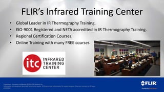 Proprietary - Company Confidential ©2014 FLIR Systems Inc.
Information and equipment described herein may require US Government authorization for export purposes. Diversion contrary to US law is
prohibited.
FLIR’s Infrared Training Center
• Global Leader in IR Thermography Training.
• ISO-9001 Registered and NETA accredited in IR Thermography Training.
• Regional Certification Courses.
• Online Training with many FREE courses
 
