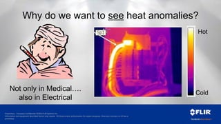 Proprietary - Company Confidential ©2014 FLIR Systems Inc.
Information and equipment described herein may require US Government authorization for export purposes. Diversion contrary to US law is
prohibited.
Why do we want to see heat anomalies?
Hot
Cold
Not only in Medical….
also in Electrical
 