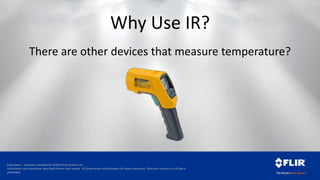 Proprietary - Company Confidential ©2014 FLIR Systems Inc.
Information and equipment described herein may require US Government authorization for export purposes. Diversion contrary to US law is
prohibited.
Why Use IR?
There are other devices that measure temperature?
 