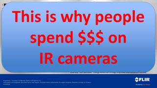 Proprietary - Company Confidential ©2014 FLIR Systems Inc.
Information and equipment described herein may require US Government authorization for export purposes. Diversion contrary to US law is
prohibited.
400 hp, 480 V, 500 A Motor
•Loose Connection 0.1 Ohm resistance
•Power Lost = A^2 x R = 25 kW
•Cost/yr = total hours x Power Lost x
Power Cost
•24 hr x 260 d x 25 kW x $0.12 /kW =
$18720 / yr
*>61.0°C
*<35.2°C
40.0
45.0
50.0
55.0
60.0
Courtesy : Ken Bannister “Energy Reduction through Improved Maintenance Practices”
ROI Example
Energy Losses = $$$= Opportunity
This is why people
spend $$$ on
IR cameras
 