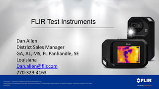 Proprietary - Company Confidential ©2014 FLIR Systems Inc.
Information and equipment described herein may require US Government authorization for export purposes. Diversion contrary to US law is
prohibited.
FLIR Test Instruments
Dan Allen
District Sales Manager
GA, AL, MS, FL Panhandle, SE
Louisiana
Dan.allen@flir.com
770-329-4163
 