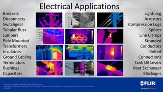 Proprietary - Company Confidential ©2014 FLIR Systems Inc.
Information and equipment described herein may require US Government authorization for export purposes. Diversion contrary to US law is
prohibited.
Electrical Applications
*>59.1°C
*<18.2°C
20.0
30.0
40.0
50.0
*>110.0°C
*<15.0°C
20.0
40.0
60.0
80.0
100.0
Breakers
Disconnects
Switchgear
Tubular Buss
Jumpers
Pole Mounted
Transformers
Insulators
Ground Cabling
Terminators
Bushings
Capacitors
Lightning
Arrestors
Compression Lugs
Splices
Line Clamps
Stranded
Conductors
Bolted
Connections
Tank Oil Levels
Heat Exchanger
Blockages
 