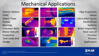 Proprietary - Company Confidential ©2014 FLIR Systems Inc.
Information and equipment described herein may require US Government authorization for export purposes. Diversion contrary to US law is
prohibited.
Mechanical Applications
Hot Spot
149.0
*>141.2°F
*<63.7°F
70.0
80.0
90.0
100.0
110.0
120.0
130.0
140.0
56.3°F
187.8°F
Electric Motors
HVAC
Steam Traps
Pumps
Bearings
Conveyer Belts
Motor Rebuild
Inspection
Tank Level and
Sludge
Pipe Inspection
Valves
Lubrication Issues
Steam/Fluid
Systems
Boiler Inspection
Heat Loss of
Furnace
Process
Application
 