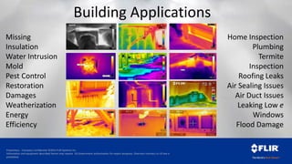 Proprietary - Company Confidential ©2014 FLIR Systems Inc.
Information and equipment described herein may require US Government authorization for export purposes. Diversion contrary to US law is
prohibited.
Building Applications
Missing
Insulation
Water Intrusion
Mold
Pest Control
Restoration
Damages
Weatherization
Energy
Efficiency
Home Inspection
Plumbing
Termite
Inspection
Roofing Leaks
Air Sealing Issues
Air Duct Issues
Leaking Low e
Windows
Flood Damage
 
