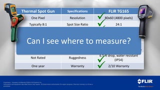 Proprietary - Company Confidential ©2014 FLIR Systems Inc.
Information and equipment described herein may require US Government authorization for export purposes. Diversion contrary to US law is
prohibited.
Thermal Spot Gun Specifications FLIR TG165
One Pixel Resolution 80x60 (4800 pixels)
Typically 8:1 Spot Size Ratio 24:1
Fixed at 0.95 Emissivity Adjustable
-4oF - 630oF Temperature Range -13oF - 716oF
9V or AA batteries Power
Internal/rechargeable – rated
for full work week of typical use
Not Rated Ruggedness
6.5 ft drop, water resistant
(IP54)
One year Warranty 2/10 Warranty
Can I see where to measure?
 