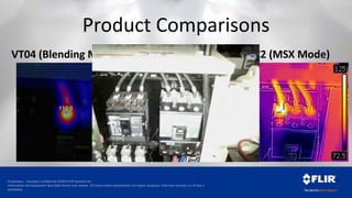 Proprietary - Company Confidential ©2014 FLIR Systems Inc.
Information and equipment described herein may require US Government authorization for export purposes. Diversion contrary to US law is
prohibited.
Product Comparisons
VT04 (Blending Mode) TG165 C2 (MSX Mode)
 