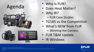 Proprietary - Company Confidential ©2014 FLIR Systems Inc.
Information and equipment described herein may require US Government authorization for export purposes. Diversion contrary to US law is
prohibited.
Agenda
• Who Is FLIR?
• Does Heat Matter?
• Why IR?
– FLIR Case Studies
• TG165 vs the Competition
• What’s NEW from FLIR
– Winning the Corners
• FLIR T&M Update
• IR Windows
 