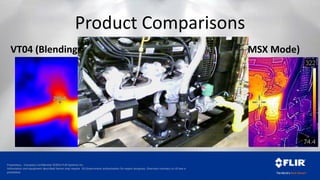 Proprietary - Company Confidential ©2014 FLIR Systems Inc.
Information and equipment described herein may require US Government authorization for export purposes. Diversion contrary to US law is
prohibited.
Product Comparisons
VT04 (Blending Mode) TG165 C2 (MSX Mode)
 