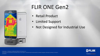 Proprietary - Company Confidential ©2014 FLIR Systems Inc.
Information and equipment described herein may require US Government authorization for export purposes. Diversion contrary to US law is
prohibited.
FLIR ONE Gen2
• Retail Product
• Limited Support
• Not Designed for Industrial Use
 