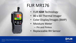 Proprietary - Company Confidential ©2014 FLIR Systems Inc.
Information and equipment described herein may require US Government authorization for export purposes. Diversion contrary to US law is
prohibited.
FLIR MR176
• FLIR IGM Technology
• 80 x 60 Thermal Imager
• Color Display/Images (BMP)
• Moisture Meter
– Pin and Pinless
• Replaceable RH Sensor
 