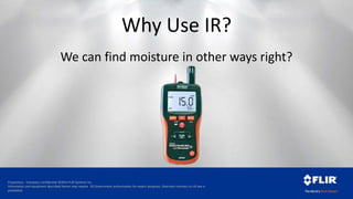 Proprietary - Company Confidential ©2014 FLIR Systems Inc.
Information and equipment described herein may require US Government authorization for export purposes. Diversion contrary to US law is
prohibited.
Why Use IR?
We can find moisture in other ways right?
 