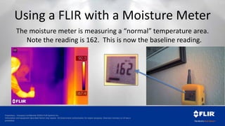 Proprietary - Company Confidential ©2014 FLIR Systems Inc.
Information and equipment described herein may require US Government authorization for export purposes. Diversion contrary to US law is
prohibited.
Using a FLIR with a Moisture Meter
The moisture meter is measuring a “normal” temperature area.
Note the reading is 162. This is now the baseline reading.
 