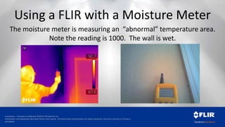 Proprietary - Company Confidential ©2014 FLIR Systems Inc.
Information and equipment described herein may require US Government authorization for export purposes. Diversion contrary to US law is
prohibited.
The moisture meter is measuring an “abnormal” temperature area.
Note the reading is 1000. The wall is wet.
Using a FLIR with a Moisture Meter
 