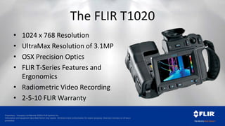 Proprietary - Company Confidential ©2014 FLIR Systems Inc.
Information and equipment described herein may require US Government authorization for export purposes. Diversion contrary to US law is
prohibited.
The FLIR T1020
• 1024 x 768 Resolution
• UltraMax Resolution of 3.1MP
• OSX Precision Optics
• FLIR T-Series Features and
Ergonomics
• Radiometric Video Recording
• 2-5-10 FLIR Warranty
 
