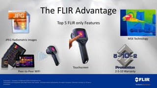 Proprietary - Company Confidential ©2014 FLIR Systems Inc.
Information and equipment described herein may require US Government authorization for export purposes. Diversion contrary to US law is
prohibited.
Top 5 FLIR only Features
The FLIR Advantage
Touchscreen
JPEG Radiometric Images
2-5-10 WarrantyPeer-to-Peer WiFi
MSX Technology
 